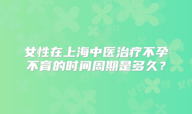 女性在上海中医治疗不孕不育的时间周期是多久？