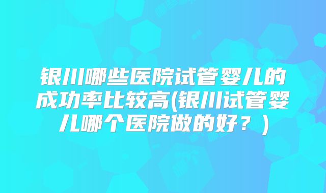 银川哪些医院试管婴儿的成功率比较高(银川试管婴儿哪个医院做的好？)