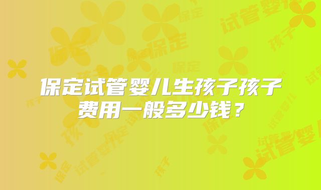 保定试管婴儿生孩子孩子费用一般多少钱？