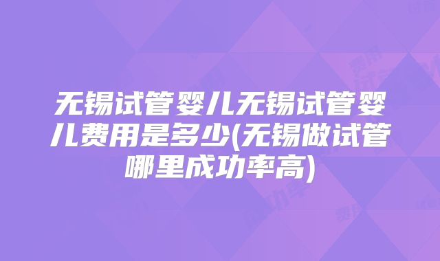无锡试管婴儿无锡试管婴儿费用是多少(无锡做试管哪里成功率高)