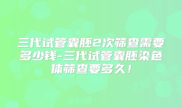 三代试管囊胚2次筛查需要多少钱-三代试管囊胚染色体筛查要多久！
