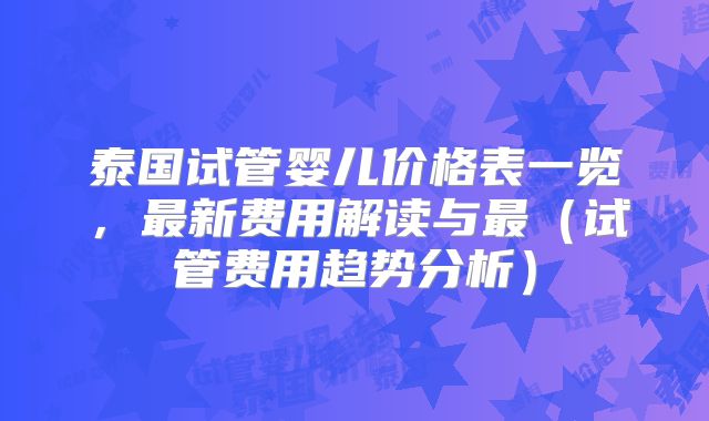 泰国试管婴儿价格表一览，最新费用解读与最（试管费用趋势分析）