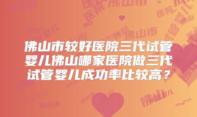 佛山市较好医院三代试管婴儿佛山哪家医院做三代试管婴儿成功率比较高？