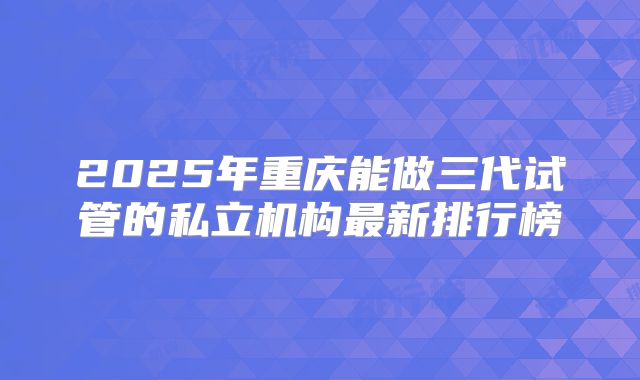 2025年重庆能做三代试管的私立机构最新排行榜