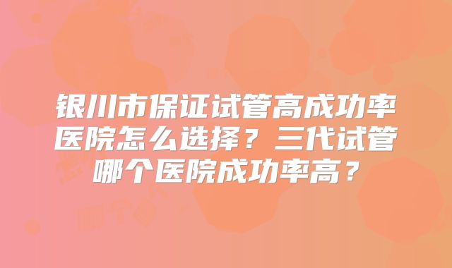银川市保证试管高成功率医院怎么选择？三代试管哪个医院成功率高？