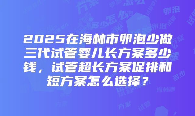 2025在海林市卵泡少做三代试管婴儿长方案多少钱，试管超长方案促排和短方案怎么选择？