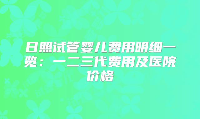 日照试管婴儿费用明细一览：一二三代费用及医院价格