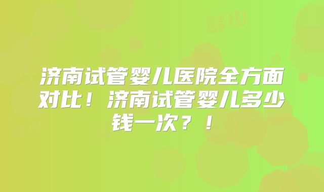 济南试管婴儿医院全方面对比！济南试管婴儿多少钱一次？！