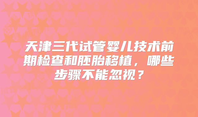 天津三代试管婴儿技术前期检查和胚胎移植，哪些步骤不能忽视？