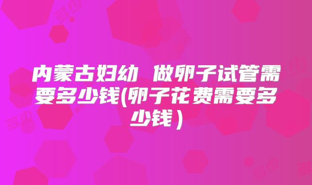 内蒙古妇幼 做卵子试管需要多少钱(卵子花费需要多少钱)