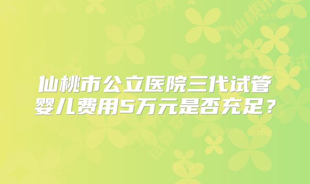 仙桃市公立医院三代试管婴儿费用5万元是否充足？
