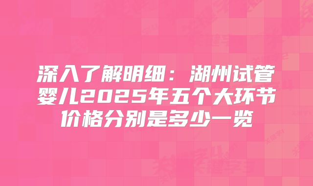 深入了解明细：湖州试管婴儿2025年五个大环节价格分别是多少一览