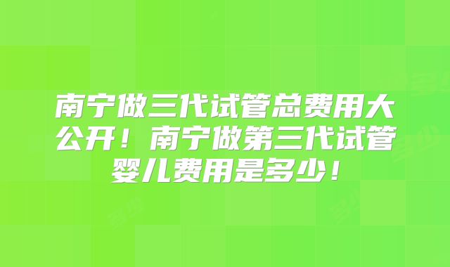 南宁做三代试管总费用大公开！南宁做第三代试管婴儿费用是多少！