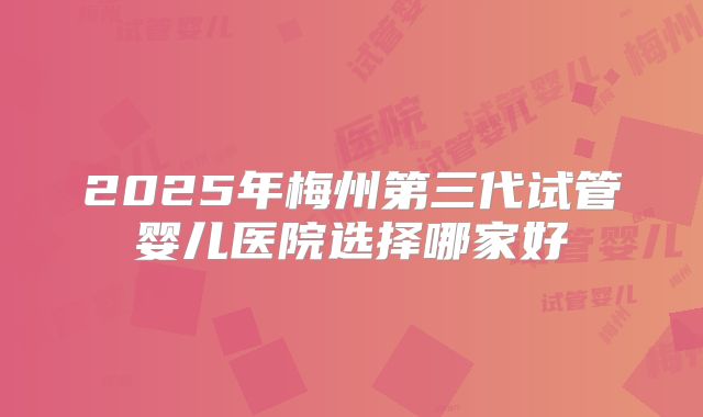 2025年梅州第三代试管婴儿医院选择哪家好