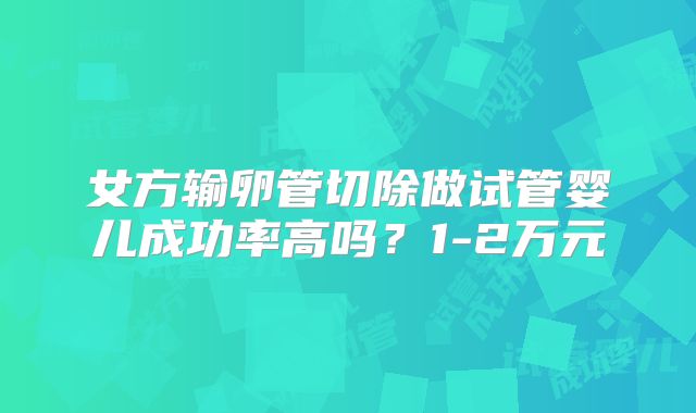 女方输卵管切除做试管婴儿成功率高吗?1-2万元