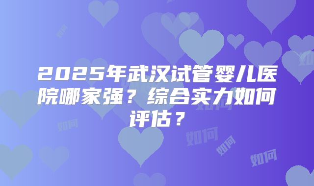 2025年武汉试管婴儿医院哪家强？综合实力如何评估？