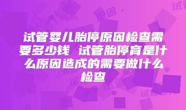 试管婴儿胎停原因检查需要多少钱 试管胎停育是什么原因造成的需要做什么检查