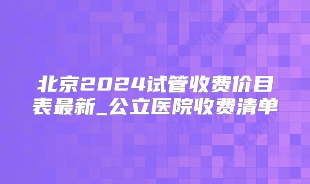 北京2024试管收费价目表最新_公立医院收费清单