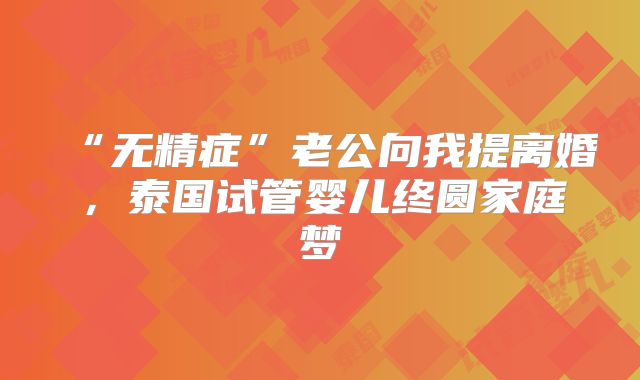 “无精症”老公向我提离婚,泰国试管婴儿终圆家庭梦