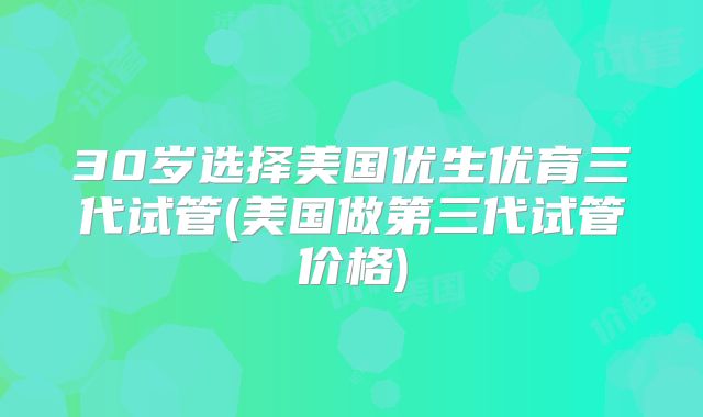 30岁选择美国优生优育三代试管(美国做第三代试管价格)