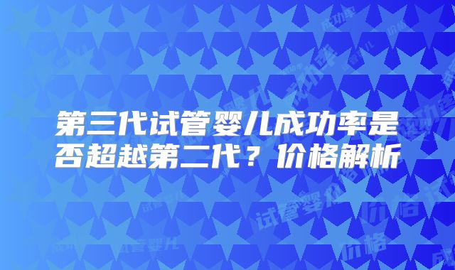 第三代试管婴儿成功率是否超越第二代？价格解析