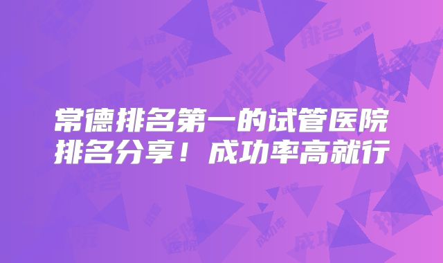 常德排名第一的试管医院排名分享！成功率高就行