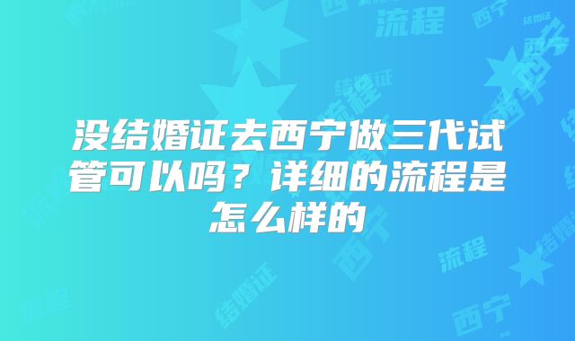 没结婚证去西宁做三代试管可以吗？详细的流程是怎么样的