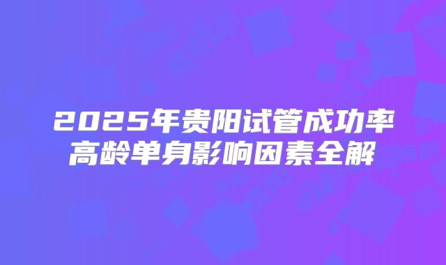 2025年贵阳试管成功率高龄单身影响因素全解