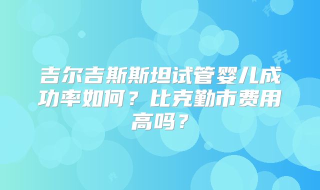 吉尔吉斯斯坦试管婴儿成功率如何？比克勤市费用高吗？