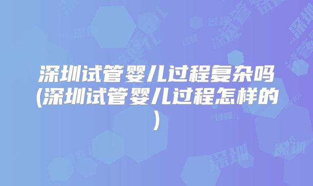 深圳试管婴儿过程复杂吗(深圳试管婴儿过程怎样的)