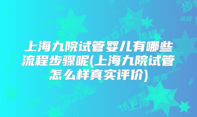上海九院试管婴儿有哪些流程步骤呢(上海九院试管怎么样真实评价)
