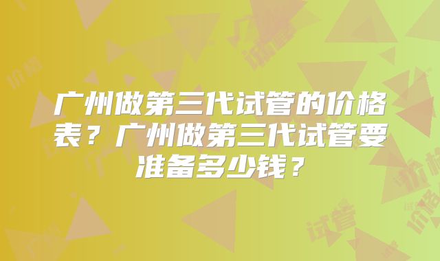 广州做第三代试管的价格表?广州做第三代试管要准备多少钱?