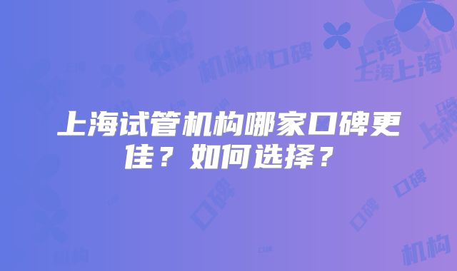 上海试管机构哪家口碑更佳？如何选择？