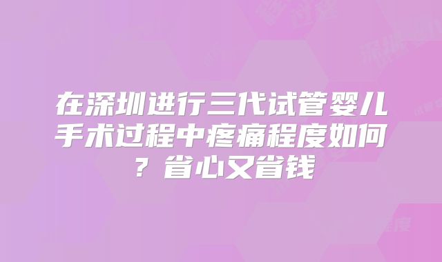 在深圳进行三代试管婴儿手术过程中疼痛程度如何？省心又省钱