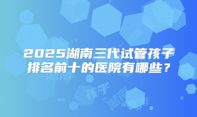 2025湖南三代试管孩子排名前十的医院有哪些？