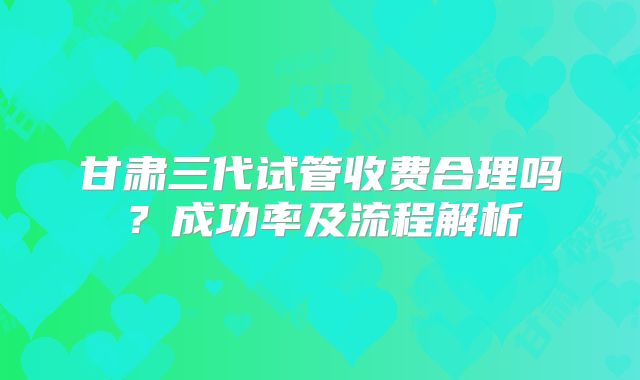 甘肃三代试管收费合理吗?成功率及流程解析