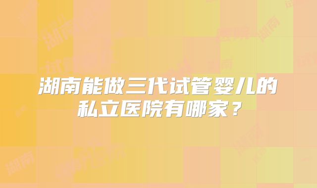 湖南能做三代试管婴儿的私立医院有哪家?