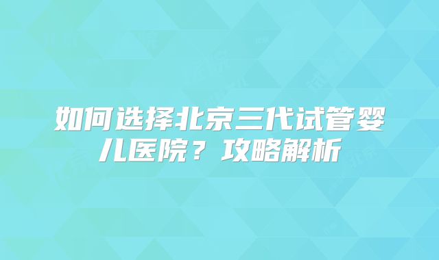 如何选择北京三代试管婴儿医院？攻略解析