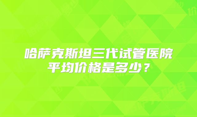 哈萨克斯坦三代试管医院平均价格是多少？