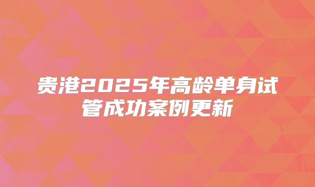 贵港2025年高龄单身试管成功案例更新