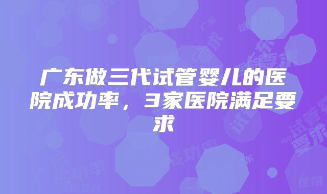 广东做三代试管婴儿的医院成功率，3家医院满足要求
