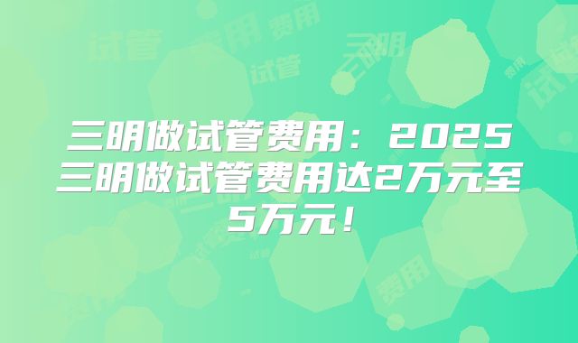 三明做试管费用：2025三明做试管费用达2万元至5万元！