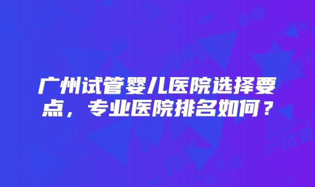 广州试管婴儿医院选择要点，专业医院排名如何？