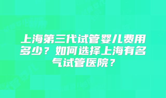 上海第三代试管婴儿费用多少?如何选择上海有名气试管医院?