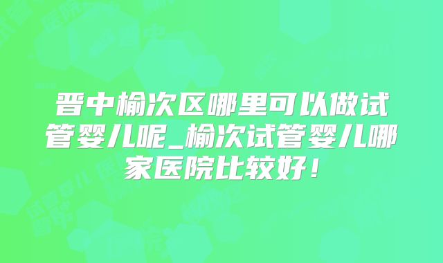 晋中榆次区哪里可以做试管婴儿呢_榆次试管婴儿哪家医院比较好！