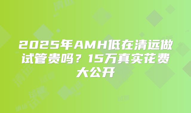 2025年AMH低在清远做试管贵吗？15万真实花费大公开