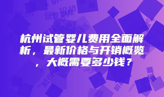 杭州试管婴儿费用全面解析，最新价格与开销概览，大概需要多少钱？
