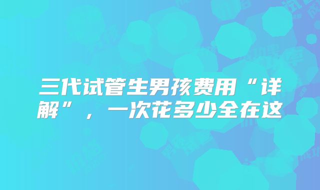 三代试管生男孩费用“详解”，一次花多少全在这