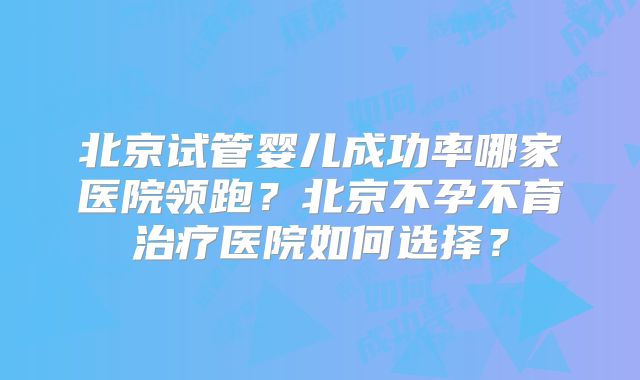 北京试管婴儿成功率哪家医院领跑？北京不孕不育治疗医院如何选择？