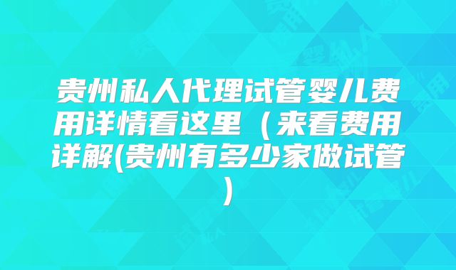 贵州私人代理试管婴儿费用详情看这里(来看费用详解(贵州有多少家做试管)